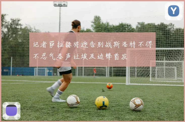 记者萨拉赫将迎告别战斯洛特不得不忍气吞声让埃及边锋首发