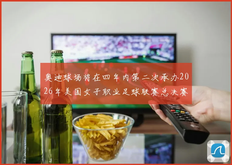 奥迪球场将在四年内第二次承办2026年美国女子职业足球联赛总决赛
